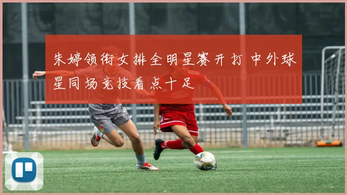 朱婷领衔女排全明星赛开打 中外球星同场竞技看点十足