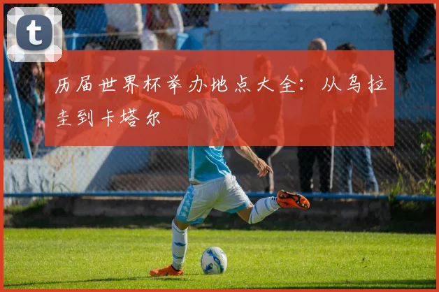 历届世界杯举办地点大全:从乌拉圭到卡塔尔