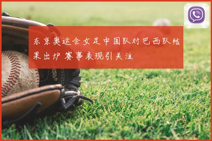 东京奥运会女足中国队对巴西队结果出炉 赛事表现引关注