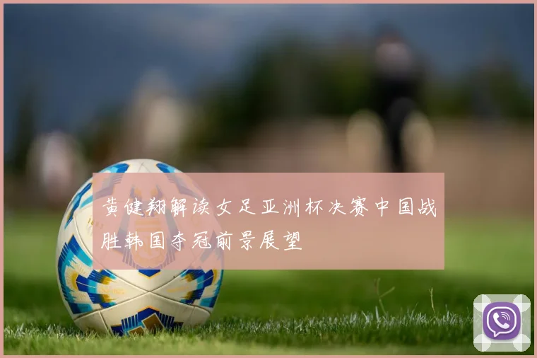 黄健翔解读女足亚洲杯决赛中国战胜韩国夺冠前景展望