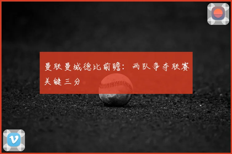 曼联曼城德比前瞻:两队争夺联赛关键三分