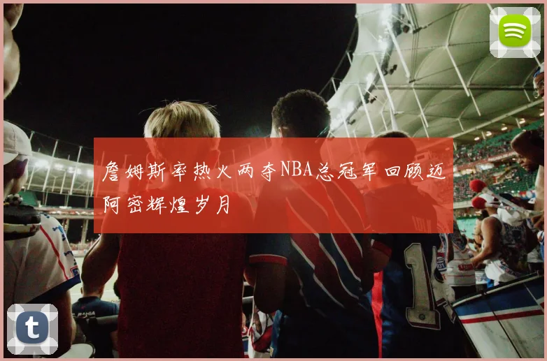 詹姆斯率热火两夺NBA总冠军回顾迈阿密辉煌岁月