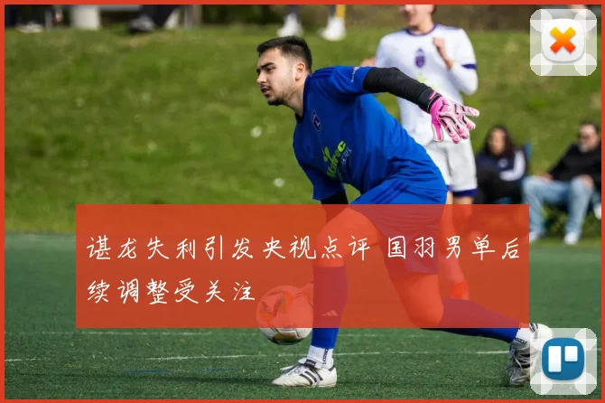 谌龙失利引发央视点评 国羽男单后续调整受关注