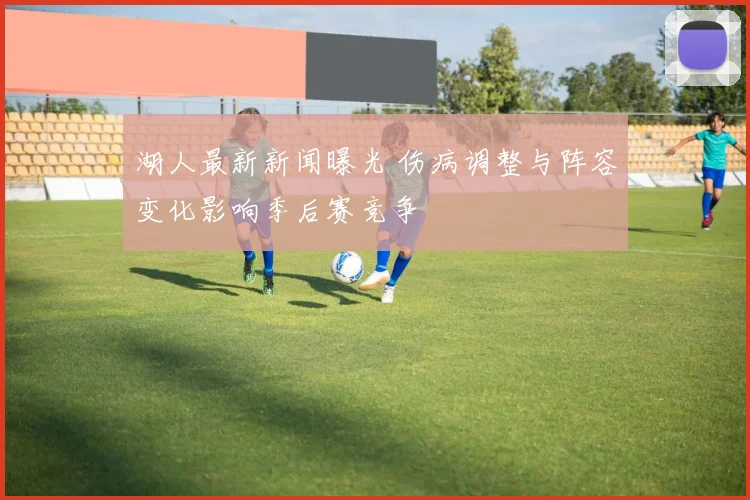 湖人最新新闻曝光 伤病调整与阵容变化影响季后赛竞争