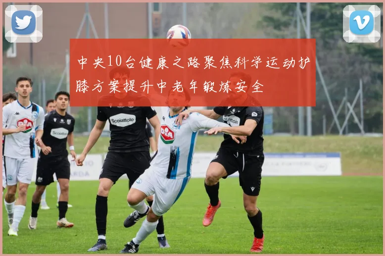 中央10台健康之路聚焦科学运动护膝方案提升中老年锻炼安全