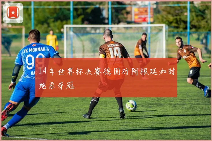 14年世界杯决赛德国对阿根廷加时绝杀夺冠