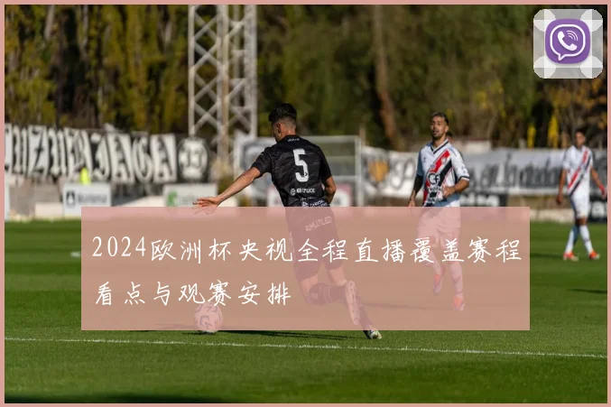 2024欧洲杯央视全程直播覆盖赛程看点与观赛安排