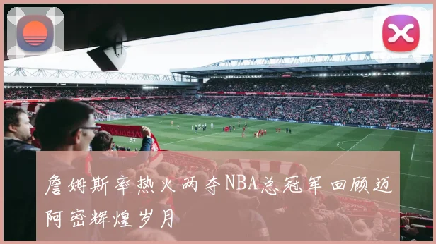 詹姆斯率热火两夺NBA总冠军回顾迈阿密辉煌岁月