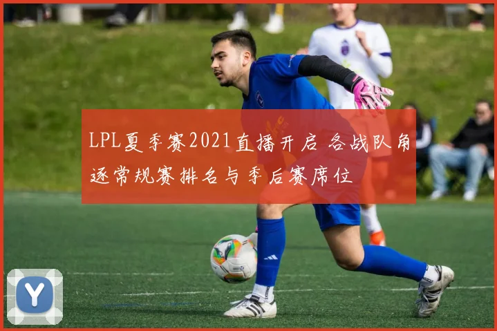 LPL夏季赛2021直播开启 各战队角逐常规赛排名与季后赛席位