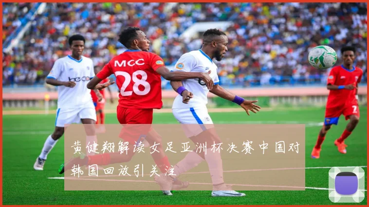 黄健翔解读女足亚洲杯决赛中国对韩国回放引关注