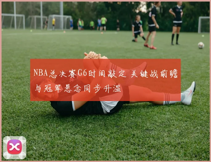 NBA总决赛G6时间敲定 关键战前瞻与冠军悬念同步升温