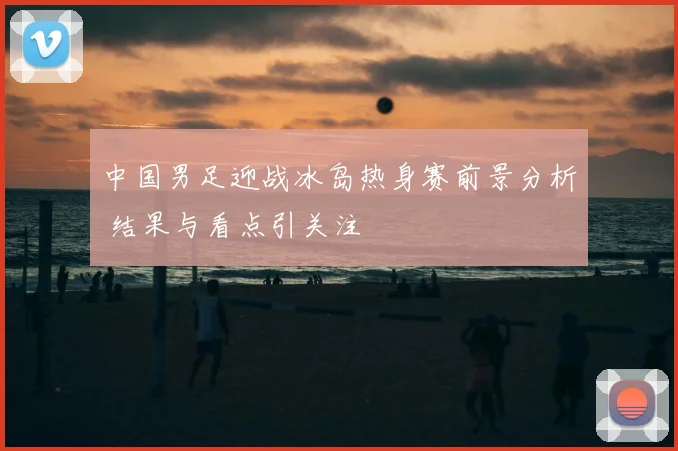 中国男足迎战冰岛热身赛前景分析 结果与看点引关注