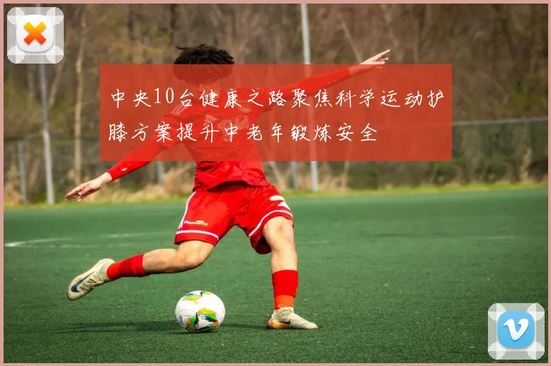 中央10台健康之路聚焦科学运动护膝方案提升中老年锻炼安全